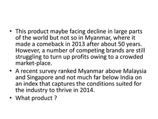 • This product maybe facing decline in large parts
of the world but not so in Myanmar, where it
made a comeback in 2013 after about 50 years.
However, a number of competing brands are still
struggling to turn up profits owing to a crowded
market-place.
• A recent survey ranked Myanmar above Malaysia
and Singapore and not much far below India on
an index that captures the conditions suited for
the industry to thrive in 2014.
• What product ?

 
