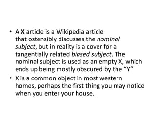 • A X article is a Wikipedia article
that ostensibly discusses the nominal
subject, but in reality is a cover for a
tangentially related biased subject. The
nominal subject is used as an empty X, which
ends up being mostly obscured by the “Y“
• X is a common object in most western
homes, perhaps the first thing you may notice
when you enter your house.

 