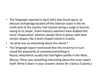 • The Telegraph reported in April 2011 that Durak Aprel, an
obscure archipelago located off the Siberian coast in the far
north-east of the country had started seeing a surge in tourists
owing to its shape. Travel Industry watchers have dubbed this
trend ‘shapecation’ wherein people flock to places with have
certain shapes, like a heart shaped island in Croatia.
• So what was so interesting about this island ?
• The Telegraph report mentioned that this trend has in turn
raised the popularity of someone/something in
Russia, who/which usually has had higher-profile in the West.
[Bonus: There was something interesting about the news report
itself. Write it down in your answers sheets for a bonus 5 points.]

 