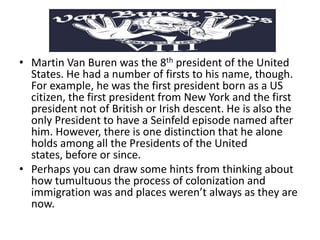 • Martin Van Buren was the 8th president of the United
States. He had a number of firsts to his name, though.
For example, he was the first president born as a US
citizen, the first president from New York and the first
president not of British or Irish descent. He is also the
only President to have a Seinfeld episode named after
him. However, there is one distinction that he alone
holds among all the Presidents of the United
states, before or since.
• Perhaps you can draw some hints from thinking about
how tumultuous the process of colonization and
immigration was and places weren’t always as they are
now.

 
