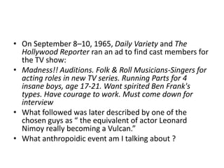 • On September 8–10, 1965, Daily Variety and The
Hollywood Reporter ran an ad to find cast members for
the TV show:
• Madness!! Auditions. Folk & Roll Musicians-Singers for
acting roles in new TV series. Running Parts for 4
insane boys, age 17-21. Want spirited Ben Frank's
types. Have courage to work. Must come down for
interview
• What followed was later described by one of the
chosen guys as “ the equivalent of actor Leonard
Nimoy really becoming a Vulcan.”
• What anthropoidic event am I talking about ?

 