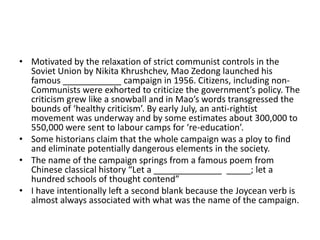 • Motivated by the relaxation of strict communist controls in the
Soviet Union by Nikita Khrushchev, Mao Zedong launched his
famous ____________ campaign in 1956. Citizens, including nonCommunists were exhorted to criticize the government’s policy. The
criticism grew like a snowball and in Mao’s words transgressed the
bounds of ‘healthy criticism’. By early July, an anti-rightist
movement was underway and by some estimates about 300,000 to
550,000 were sent to labour camps for ‘re-education’.
• Some historians claim that the whole campaign was a ploy to find
and eliminate potentially dangerous elements in the society.
• The name of the campaign springs from a famous poem from
Chinese classical history “Let a ______________ _____; let a
hundred schools of thought contend”
• I have intentionally left a second blank because the Joycean verb is
almost always associated with what was the name of the campaign.

 