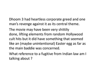 Dhoom 3 had heartless corporate greed and one
man’s revenge against it as its central theme.
The movie may have been very shittily
done, lifting elements from random Hollywood
cult hits but it did have something that seemed
like an (maybe unintentional) Easter egg as far as
the main baddie was concerned.
What reference to a fugitive from Indian law am I
talking about ?

 