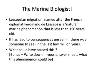 The Marine Biologist!
• Lessepsian migration, named after the French
diplomat Ferdinand de Lesseps is a ‘natural’
marine phenomenon that is less than 150 years
old.
• It has lead to consequences unseen (if there was
someone to see) in the last few million years.
• What could have caused this ?
[Bonus – Write down in your answer sheets what
this phenomenon could be]

 
