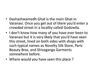 • Dashashwamedh Ghat is the main Ghat in
Varanasi. Once you get out of there you’d enter a
crowded street in a locality called Godowlia.
• I don’t know how many of you have ever been to
Varanasi but it is very likely that you’d have seen
this street, lined on both sides with shops with
such typical names as Novelty Silk Store, Paris
Beauty Bras, and Shivaganga Garments
somewhere before.
• Where would you have seen this place ?

 