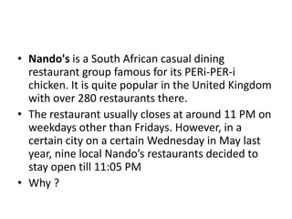 • Nando's is a South African casual dining
restaurant group famous for its PERi-PER-i
chicken. It is quite popular in the United Kingdom
with over 280 restaurants there.
• The restaurant usually closes at around 11 PM on
weekdays other than Fridays. However, in a
certain city on a certain Wednesday in May last
year, nine local Nando’s restaurants decided to
stay open till 11:05 PM
• Why ?

 