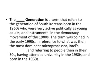 • The ____ Generation is a term that refers to
the generation of South Koreans born in the
1960s who were very active politically as young
adults, and instrumental in the democracy
movement of the 1980s. The term was coined in
the early 1990s, in reference to what was then
the most dominant microprocessor, Intel’s
________, and referring to people then in their
30s, having attended university in the 1980s, and
born in the 1960s.

 