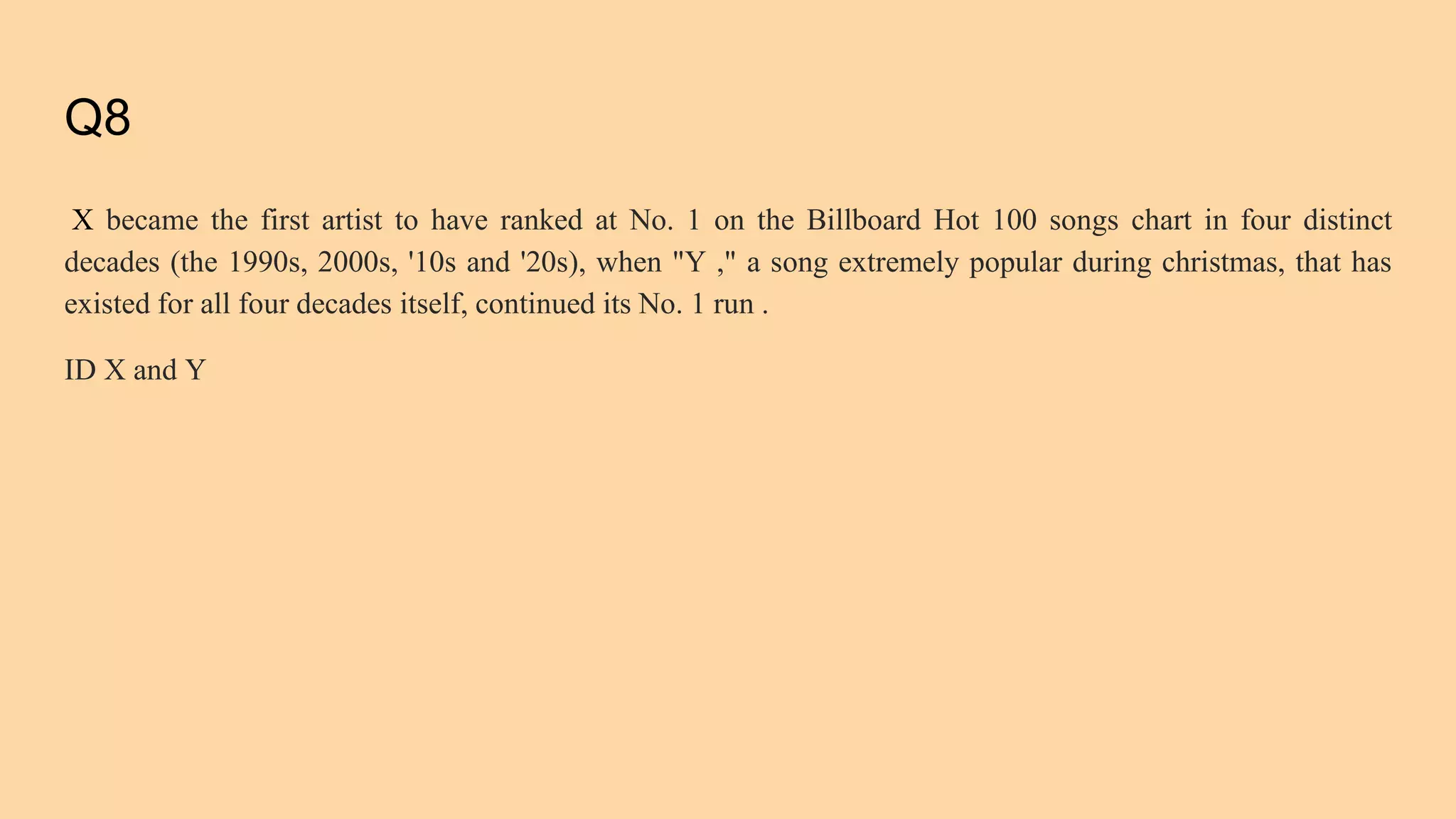 Q8
X became the first artist to have ranked at No. 1 on the Billboard Hot 100 songs chart in four distinct
decades (the 1990s, 2000s, '10s and '20s), when "Y ," a song extremely popular during christmas, that has
existed for all four decades itself, continued its No. 1 run .
ID X and Y
 