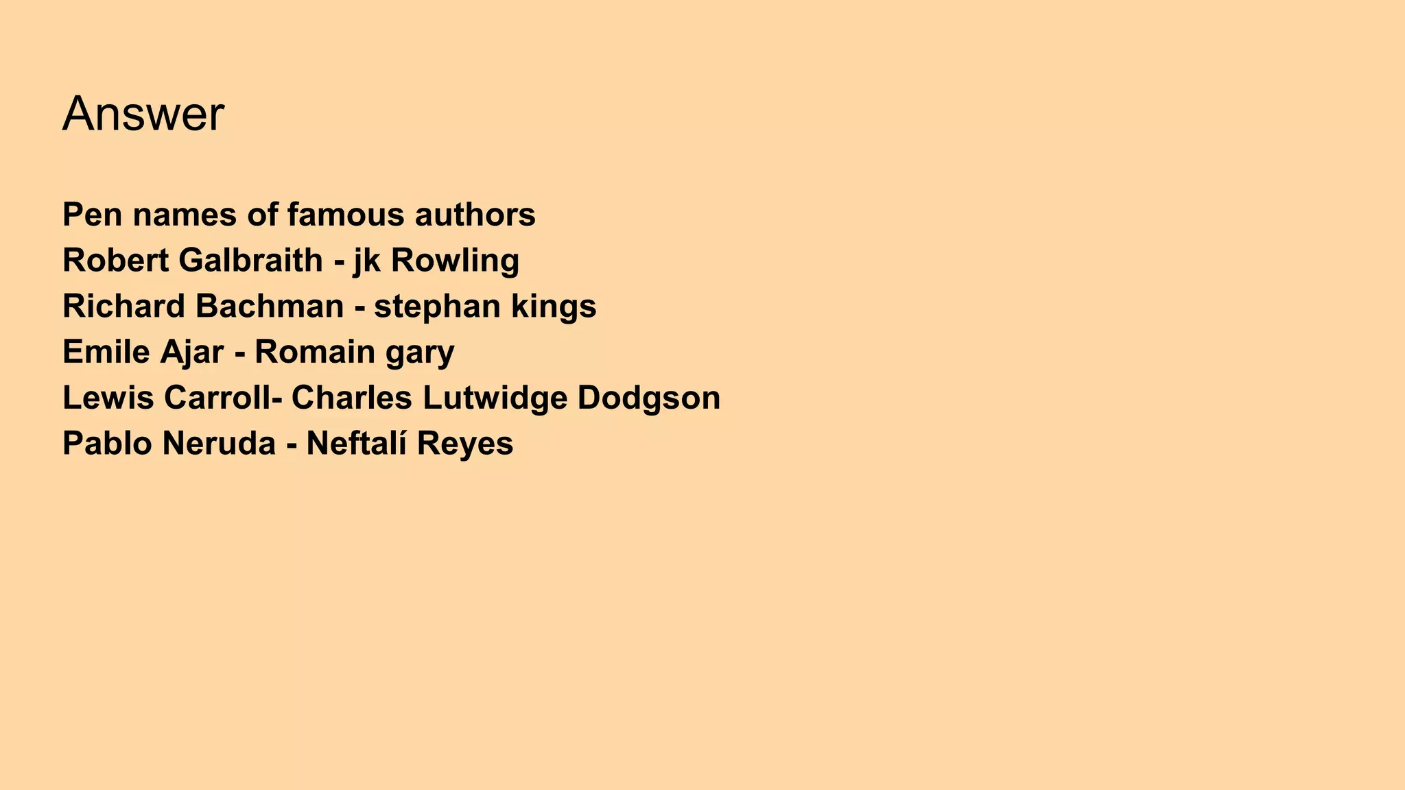 Answer
Pen names of famous authors
Robert Galbraith - jk Rowling
Richard Bachman - stephan kings
Emile Ajar - Romain gary
Lewis Carroll- Charles Lutwidge Dodgson
Pablo Neruda - Neftalí Reyes
 