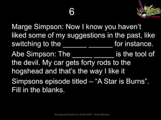 6
Marge Simpson: Now I know you haven’t
liked some of my suggestions in the past, like
switching to the ______ ______ for instance.
Abe Simpson: The _____ _____ is the tool of
the devil. My car gets forty rods to the
hogshead and that’s the way I like it
Simpsons episode titled – “A Star is Burns”.
Fill in the blanks.


             So long and thanks for all the FISH – Team Atharva
 