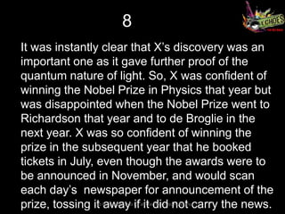 8
It was instantly clear that X’s discovery was an
important one as it gave further proof of the
quantum nature of light. So, X was confident of
winning the Nobel Prize in Physics that year but
was disappointed when the Nobel Prize went to
Richardson that year and to de Broglie in the
next year. X was so confident of winning the
prize in the subsequent year that he booked
tickets in July, even though the awards were to
be announced in November, and would scan
each day’s newspaper for announcement of the
prize, tossing it away if it did not carry the news.
               So long and thanks for all the FISH – Team Atharva
 