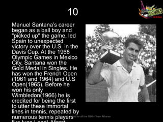 10
Manuel Santana’s career
began as a ball boy and
"picked up" the game, led
Spain to unexpected
victory over the U.S. in the
Davis Cup. At the 1968
Olympic Games in Mexico
City, Santana won the
Gold Medal in Singles. He
has won the French Open
(1961 and 1964) and U.S
Open(1965). Before he
won his only
Wimbledon(1966) he is
credited for being the first
to utter these immortal
lines in tennis, repeated by
numerous tennis players for all the FISH – Team Atharva
                   So long and thanks
 
