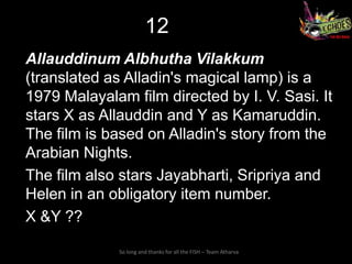 12
Allauddinum Albhutha Vilakkum
(translated as Alladin's magical lamp) is a
1979 Malayalam film directed by I. V. Sasi. It
stars X as Allauddin and Y as Kamaruddin.
The film is based on Alladin's story from the
Arabian Nights.
The film also stars Jayabharti, Sripriya and
Helen in an obligatory item number.
X &Y ??

              So long and thanks for all the FISH – Team Atharva
 