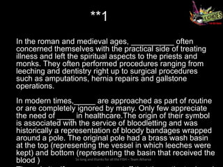 **1
In the roman and medieval ages, __________ often
concerned themselves with the practical side of treating
illness and left the spiritual aspects to the priests and
monks. They often performed procedures ranging from
leeching and dentistry right up to surgical procedures
such as amputations, hernia repairs and gallstone
operations.
In modern times,_____ are approached as part of routine
or are completely ignored by many. Only few appreciate
the need of ____ in healthcare.The origin of their symbol
is associated with the service of bloodletting and was
historically a representation of bloody bandages wrapped
around a pole. The original pole had a brass wash basin
at the top (representing the vessel in which leeches were
kept) and bottom (representing the basin that received the
blood )            So long and thanks for all the FISH – Team Atharva
 