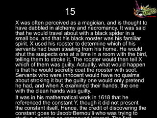 15
X was often perceived as a magician, and is thought to
have dabbled in alchemy and necromancy. It was said
that he would travel about with a black spider in a
small box, and that his black rooster was his familiar
spirit. X used his rooster to determine which of his
servants had been stealing from his home. He would
shut the suspects one at a time in a room with the bird,
telling them to stroke it. The rooster would then tell X
which of them was guilty. Actually, what would happen
is that he would secretly coat the rooster with soot.
Servants who were innocent would have no qualms
about stroking it but the guilty one would only pretend
he had, and when X examined their hands, the one
with the clean hands was guilty.
It was in his mathematical work in 1618 that he
referenced the constant Y, though it did not present
the constant itself. Hence, the credit of discovering the
constant goes to long and thanksBernoulli who was trying to
                 So
                    Jacob for all the FISH – Team Atharva
 