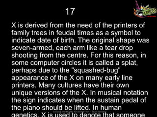 17
X is derived from the need of the printers of
family trees in feudal times as a symbol to
indicate date of birth. The original shape was
seven-armed, each arm like a tear drop
shooting from the centre. For this reason, in
some computer circles it is called a splat,
perhaps due to the "squashed-bug"
appearance of the X on many early line
printers. Many cultures have their own
unique versions of the X. In musical notation
the sign indicates when the sustain pedal of
the piano should be lifted. In human
             So long and thanks for all the FISH – Team Atharva
 