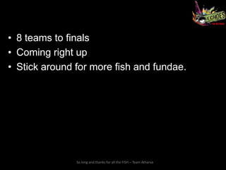 • 8 teams to finals
• Coming right up
• Stick around for more fish and fundae.




               So long and thanks for all the FISH – Team Atharva
 