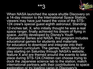 **3
When NASA launched the space shuttle Discovery on
a 14-day mission to the International Space Station,
viewers may have just heard the voice of the STS-
124 crew's special guest eighth astronaut. Standing
12-inches tall, X, who initially thought he was a real
space ranger, finally achieved his dream of flying in
space. Jointly developed by Disney's Youth
Educational Series and NASA, this program includes
educational games for students and materials
for educators to download and integrate into their
classroom curriculum. The games, which debut for
play starting on Saturday through NASA's website,
feature X and are themed around the events to take
place during STS-124.Children can choose trying to
dock the Japanese science lab to the station, match
international partnersthanks for all theirTeam Atharva
                 So long and with the FISH – contributions to space
 