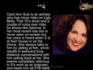 **4
Carol Ann Susi is an actress
who has minor roles on Ugly
Betty, That 70’s show and a
couple of voice over roles
for shows like Sabrina. In
her most recent role she is
never seen on-screen but
her voice is heard when X is
at their house or on the
phone. She always talks to
him by yelling at him, which
results in awkward long-
distance conversations with
him yelling back at her. She
seems completely oblivious
to X's work as an long and thanks for all the FISH – Team Atharva
                 So
                    engineer,
and treats him as if he were
 