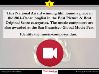 This National Award winning film found a place inThis National Award winning film found a place in
the 2014-Oscar longlist in the Best Picture & Bestthe 2014-Oscar longlist in the Best Picture & Best
Original Score categories. The music composers areOriginal Score categories. The music composers are
also awarded at the San Francisco Global Movie Fest.also awarded at the San Francisco Global Movie Fest.
Identify the music-composer duo.Identify the music-composer duo.
3
 