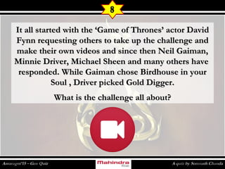 It all started with the ‘Game of Thrones’ actor DavidIt all started with the ‘Game of Thrones’ actor David
Fynn requesting others to take up the challenge andFynn requesting others to take up the challenge and
make their own videos and since then Neil Gaiman,make their own videos and since then Neil Gaiman,
Minnie Driver, Michael Sheen and many others haveMinnie Driver, Michael Sheen and many others have
responded. While Gaiman chose Birdhouse in yourresponded. While Gaiman chose Birdhouse in your
Soul , Driver picked Gold Digger.Soul , Driver picked Gold Digger.
What is the challenge all about?What is the challenge all about?
8
 