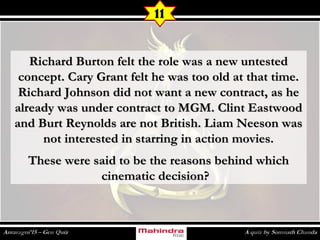 Richard Burton felt the role was a new untestedRichard Burton felt the role was a new untested
concept. Cary Grant felt he was too old at that time.concept. Cary Grant felt he was too old at that time.
Richard Johnson did not want a new contract, as heRichard Johnson did not want a new contract, as he
already was under contract to MGM. Clint Eastwoodalready was under contract to MGM. Clint Eastwood
and Burt Reynolds are not British. Liam Neeson wasand Burt Reynolds are not British. Liam Neeson was
not interested in starring in action movies.not interested in starring in action movies.
These were said to be the reasons behind whichThese were said to be the reasons behind which
cinematic decision?  cinematic decision?  
11
 