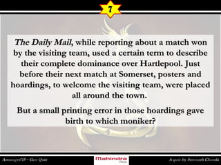 The Daily MailThe Daily Mail, while reporting about a match won, while reporting about a match won
by the visiting team, used a certain term to describeby the visiting team, used a certain term to describe
their complete dominance over Hartlepool. Justtheir complete dominance over Hartlepool. Just
before their next match at Somerset, posters andbefore their next match at Somerset, posters and
hoardings, to welcome the visiting team, were placedhoardings, to welcome the visiting team, were placed
all around the town.all around the town.
But a small printing error in those hoardings gaveBut a small printing error in those hoardings gave
birth to which moniker?birth to which moniker?
7
 