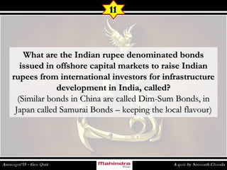 What are the Indian rupee denominated bondsWhat are the Indian rupee denominated bonds
issued in offshore capital markets to raise Indianissued in offshore capital markets to raise Indian
rupees from international investors for infrastructurerupees from international investors for infrastructure
development in India, called?development in India, called?
(Similar bonds in China are called Dim-Sum Bonds, in(Similar bonds in China are called Dim-Sum Bonds, in
Japan called Samurai Bonds – keeping the local flavour)Japan called Samurai Bonds – keeping the local flavour)
11
 