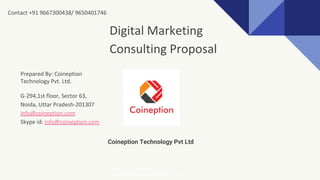 Coineption Technology Pvt Ltd
Digital Marketing
Consulting Proposal
Prepared By: Coineption
Technology Pvt. Ltd.
G-294,1st floor, Sector 63,
Noida, Uttar Pradesh-201307
info@coineption.com
Skype id: info@coineption.com
http://www.coineption.com
Contact +91 9667300438/ 9650401746
 