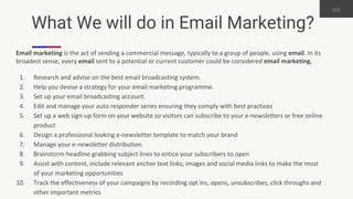 What We will do in Email Marketing?
Email marketing is the act of sending a commercial message, typically to a group of people, using email. In its
broadest sense, every email sent to a potential or current customer could be considered email marketing.
1. Research and advise on the best email broadcasting system.
2. Help you devise a strategy for your email marketing programme.
3. Set up your email broadcasting account.
4. Edit and manage your auto responder series ensuring they comply with best practices
5. Set up a web sign-up form on your website so visitors can subscribe to your e-newsletters or free online
product
6. Design a professional looking e-newsletter template to match your brand
7. Manage your e-newsletter distribution.
8. Brainstorm headline grabbing subject lines to entice your subscribers to open
9. Assist with content, include relevant anchor text links, images and social media links to make the most
of your marketing opportunities
10. Track the effectiveness of your campaigns by recording opt ins, opens, unsubscribes, click throughs and
other important metrics
 