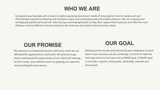 OUR PROMISE
We promise to strategically partner with every client we are
afforded the opportunity to work with. We promise to go
above and beyond the expectations of our clients by listening
to their needs, and mobilize action by applying our expertise
and providing the best service.
OUR GOAL
Keeping up the morale and motivating your employees to work
hard in your business can be a challenge. It is time to take the
next step and turn each goal into a SMART goal. A SMART goal
is one that is specific, measurable, attainable, relevant and
time-based.
WHO WE ARE
Coineption was founded with a vision to address growing businesses' needs of reducing the time to market and cost
effectiveness required to develop and maintain unique and customized web and mobile solutions. We are uniquely and
strategically positioned to partner with startups and leading brands to help them expand their business and offer the most
effective and cost efficient solutions that provide revenues and value to their business needs.
 