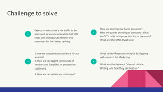 Challenge to solve
1
Expect an enterprise's site traffic to be
improved as we use only white-hat SEO
tricks and principles to refresh web
presences for the better ranking.
2
1.How we can generate audience for our
website?
2. How we can tagert community of
Vendors and Suppliers or prospective
customers.
3. How we can retain our customers?
3
How we can improve Social presence?
How we can do branding of comapny .What
are SEO tools to improve our Social presence?
What are the SMO, SMM step?
4
What kind of keywords Analysis & Mapping
will required for Marketing.
What are the Keyword Oriented Article
Writing and how they can help us?
 