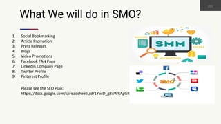 What We will do in SMO?
1. Social Bookmarking
2. Article Promotion
3. Press Releases
4. Blogs
5. Video Promotions
6. Facebook FAN Page
7. LinkedIn Company Page
8. Twitter Profile
9. Pinterest Profile
Please see the SEO Plan:
https://docs.google.com/spreadsheets/d/1YwiD_g8uWRAgGRlsmSvu09S1ZC4FKwx6rO7BRbF2UsI
 