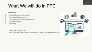 What We will do in PPC
1. Account Setup and Research
2. Campaign Management
3. Campaign Monitoring and Analysis
4. Google Analytics
5. Reporting
Please see the SEO Plan:
https://docs.google.com/spreadsheets/d/1YwiD_g8uWRAgGRlsmSvu09S1ZC4FKwx6rO7BRbF2UsI
 