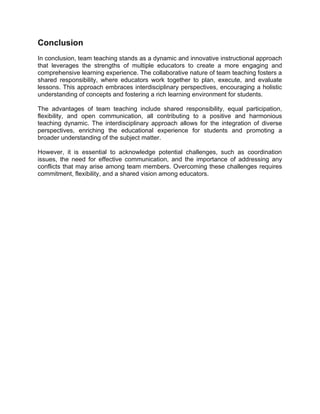 Conclusion
In conclusion, team teaching stands as a dynamic and innovative instructional approach
that leverages the strengths of multiple educators to create a more engaging and
comprehensive learning experience. The collaborative nature of team teaching fosters a
shared responsibility, where educators work together to plan, execute, and evaluate
lessons. This approach embraces interdisciplinary perspectives, encouraging a holistic
understanding of concepts and fostering a rich learning environment for students.
The advantages of team teaching include shared responsibility, equal participation,
flexibility, and open communication, all contributing to a positive and harmonious
teaching dynamic. The interdisciplinary approach allows for the integration of diverse
perspectives, enriching the educational experience for students and promoting a
broader understanding of the subject matter.
However, it is essential to acknowledge potential challenges, such as coordination
issues, the need for effective communication, and the importance of addressing any
conflicts that may arise among team members. Overcoming these challenges requires
commitment, flexibility, and a shared vision among educators.
 