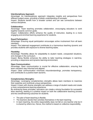 Interdisciplinary Approach:
Advantage: An interdisciplinary approach integrates insights and perspectives from
different subject areas, providing a holistic understanding of concepts.
Impact: Students benefit from a broader context and can see connections between
various disciplines.
Collaboration:
Advantage: Team teaching promotes collaboration, encouraging educators to work
together towards common goals.
Impact: Collaborative efforts enhance the quality of instruction, leading to a more
engaging and enriched learning experience for students.
Equal Participation:
Advantage: Ensuring equal participation encourages active involvement from all team
members.
Impact: This balanced engagement contributes to a harmonious teaching dynamic and
provides students with exposure to diverse teaching styles.
Flexibility:
Advantage: Flexibility allows for adaptability to student needs, unexpected situations,
and changes in the curriculum.
Impact: Being flexible enhances the ability to tailor teaching strategies in real-time,
providing a responsive and dynamic learning environment.
Open Communication:
Advantage: Open communication is crucial for effective collaboration, ensuring that
team members stay informed and aligned.
Impact: Clear communication minimizes misunderstandings, promotes transparency,
and contributes to a positive team dynamic.
Complementary Strengths:
Advantage: Leveraging complementary strengths allows team members to maximize
their expertise and contribute unique perspectives.
Impact: A team with diverse strengths can address a range of student needs and create
a more comprehensive learning experience.
By embracing these principles, educators can create a strong foundation for successful
team teaching, leading to a positive impact on both the collaborative teaching process
and the overall learning outcomes for students.
 The plan of team-teaching is flexible.
 The teachers decide their activities themselves in the team teaching.
 In team teaching, the entire responsibility does not fall on one teacher only but it
is shared by others too. Hence, this method is based on collective responsibility.
 