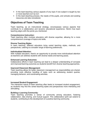  In the team-teaching various aspects of any topic if one subject is taught by two
or more teachers turn by turn
 In the team-teaching process, the needs of the pupils, and schools and existing
resources and also considered.
Objectives of Team Teaching
Team teaching, as an instructional strategy, encompasses various aspects that
contribute to a collaborative and dynamic educational experience. Here's how team
teaching aligns with the points you mentioned:
Comprehensive Instruction:
Team teaching often involves educators with diverse expertise, allowing for a more
comprehensive coverage of topics and skills.
Diverse Teaching Styles:
In team teaching, different educators bring varied teaching styles, methods, and
perspectives, catering to a broader range of learning preferences.
Individualized Attention:
With multiple educators, there's an opportunity to provide more individualized attention
as teachers can address students with diverse needs and learning paces.
Enhanced Learning Outcomes:
Collaborative efforts in team teaching can lead to a deeper understanding of concepts
and improved learning outcomes as students benefit from diverse teaching approaches.
Improved Classroom Management:
Team teaching allows for better classroom management as responsibilities are shared,
providing more effective handling of tasks such as addressing student queries,
managing behavior, and coordinating activities.
Increased Student Engagement:
The interactive nature of team teaching often leads to increased student engagement,
as students may find the varied teaching styles and perspectives more interesting and
stimulating.
Building a Learning Community:
Team teaching promotes a sense of community among educators, fostering
collaboration, idea sharing, and mutual support. This collaborative spirit can extend to
students, contributing to the development of a positive learning community.
 
