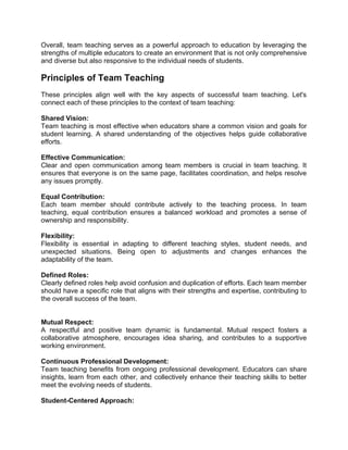 Overall, team teaching serves as a powerful approach to education by leveraging the
strengths of multiple educators to create an environment that is not only comprehensive
and diverse but also responsive to the individual needs of students.
Principles of Team Teaching
These principles align well with the key aspects of successful team teaching. Let's
connect each of these principles to the context of team teaching:
Shared Vision:
Team teaching is most effective when educators share a common vision and goals for
student learning. A shared understanding of the objectives helps guide collaborative
efforts.
Effective Communication:
Clear and open communication among team members is crucial in team teaching. It
ensures that everyone is on the same page, facilitates coordination, and helps resolve
any issues promptly.
Equal Contribution:
Each team member should contribute actively to the teaching process. In team
teaching, equal contribution ensures a balanced workload and promotes a sense of
ownership and responsibility.
Flexibility:
Flexibility is essential in adapting to different teaching styles, student needs, and
unexpected situations. Being open to adjustments and changes enhances the
adaptability of the team.
Defined Roles:
Clearly defined roles help avoid confusion and duplication of efforts. Each team member
should have a specific role that aligns with their strengths and expertise, contributing to
the overall success of the team.
Mutual Respect:
A respectful and positive team dynamic is fundamental. Mutual respect fosters a
collaborative atmosphere, encourages idea sharing, and contributes to a supportive
working environment.
Continuous Professional Development:
Team teaching benefits from ongoing professional development. Educators can share
insights, learn from each other, and collectively enhance their teaching skills to better
meet the evolving needs of students.
Student-Centered Approach:
 