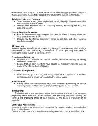 duties to teachers, fixing up the level of instructions, selecting appropriate teaching aids,
deciding ways and means to be adopted for evaluating the student performance.
Collaborative Lesson Planning:
 Team teachers work together to plan lessons, aligning objectives with curriculum
standards and students' needs.
 Identify each teacher's role in delivering content, facilitating activities, and
providing support.
Diverse Teaching Strategies:
 Plan for diverse teaching strategies that cater to different learning styles and
engage students effectively.
 Discuss how to integrate technology, hands-on activities, and other resources
into the lesson plan.
Organizing
Determining the level of instruction, selecting the appropriate communication strategy,
presentation of lead lecture by a competent of team, providing motivation or
reinforcement, supervision of students activity.
Coordinating Resources:
 Organize and coordinate instructional materials, resources, and any technology
needed for the lesson.
 Ensure that all team members have access to necessary materials and are
aware of how to use them effectively.
Classroom Arrangement:
 Collaboratively plan the physical arrangement of the classroom to facilitate
smooth transitions, group work, and effective use of space.
Role Allocation:
 Clearly define and communicate each team member's role during the lesson,
including responsibilities for instruction, monitoring, and student support.
Evaluating
Evaluating asking oral questions, taking decision about the level of performance,
diagnosing about difficulties of the learners and providing remedies, revising the
planning and organizing phase of team teaching on the basis of evaluation of the
students.
Continuous Assessment:
Implement continuous assessment strategies to gauge student understanding
throughout the lesson.
Discuss and plan how to address diverse learning needs and provide timely feedback.
 