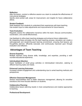 Reflection:
After the lesson, conduct a reflective session as a team to evaluate the effectiveness of
instructional strategies.
Identify what worked well, areas for improvement, and insights for future collaborative
efforts.
Student Feedback:
Seek feedback from students to understand their experiences with team teaching.
Use student input to make adjustments and improvements for future lessons.
Team Evaluation:
Regularly assess the collaborative dynamics within the team. Discuss communication,
coordination, and overall effectiveness.
Use feedback to refine team teaching strategies and enhance future collaboration.
By integrating these principles into the team teaching process, educators can create a
well-organized and student-focused learning environment, ensuring that lessons are
thoughtfully planned, efficiently executed, and continuously improved upon through
evaluation and reflection.
Advantages of Team Teaching
Diverse Expertise:
Multiple teachers bring diverse skills, knowledge, and expertise, providing a well-
rounded educational experience.
Individualized Attention:
Easier facilitation of small group activities or individualized instruction, catering to
different learning styles and needs.
Enhanced Learning Outcomes:
Increased student engagement and understanding due to varied teaching methods and
perspectives.
Effective Classroom Management:
Shared responsibilities lead to better classroom management, allowing for smoother
transitions and more focused attention on students.
Collaborative Planning:
Collaborative lesson planning results in more comprehensive and creative approaches
to teaching.
Professional Development:
 