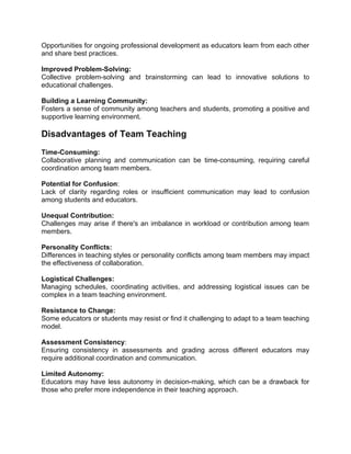 Opportunities for ongoing professional development as educators learn from each other
and share best practices.
Improved Problem-Solving:
Collective problem-solving and brainstorming can lead to innovative solutions to
educational challenges.
Building a Learning Community:
Fosters a sense of community among teachers and students, promoting a positive and
supportive learning environment.
Disadvantages of Team Teaching
Time-Consuming:
Collaborative planning and communication can be time-consuming, requiring careful
coordination among team members.
Potential for Confusion:
Lack of clarity regarding roles or insufficient communication may lead to confusion
among students and educators.
Unequal Contribution:
Challenges may arise if there's an imbalance in workload or contribution among team
members.
Personality Conflicts:
Differences in teaching styles or personality conflicts among team members may impact
the effectiveness of collaboration.
Logistical Challenges:
Managing schedules, coordinating activities, and addressing logistical issues can be
complex in a team teaching environment.
Resistance to Change:
Some educators or students may resist or find it challenging to adapt to a team teaching
model.
Assessment Consistency:
Ensuring consistency in assessments and grading across different educators may
require additional coordination and communication.
Limited Autonomy:
Educators may have less autonomy in decision-making, which can be a drawback for
those who prefer more independence in their teaching approach.
 