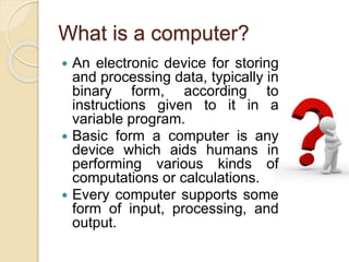 What is a computer? 
 An electronic device for storing 
and processing data, typically in 
binary form, according to 
instructions given to it in a 
variable program. 
 Basic form a computer is any 
device which aids humans in 
performing various kinds of 
computations or calculations. 
 Every computer supports some 
form of input, processing, and 
output. 
 