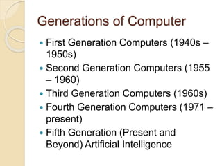 Generations of Computer 
 First Generation Computers (1940s – 
1950s) 
 Second Generation Computers (1955 
– 1960) 
 Third Generation Computers (1960s) 
 Fourth Generation Computers (1971 – 
present) 
 Fifth Generation (Present and 
Beyond) Artificial Intelligence 
 