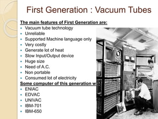 First Generation : Vacuum Tubes 
The main features of First Generation are: 
 Vacuum tube technology 
 Unreliable 
 Supported Machine language only 
 Very costly 
 Generate lot of heat 
 Slow Input/Output device 
 Huge size 
 Need of A.C. 
 Non portable 
 Consumed lot of electricity 
Some computer of this generation were: 
 ENIAC 
 EDVAC 
 UNIVAC 
 IBM-701 
 IBM-650 
 