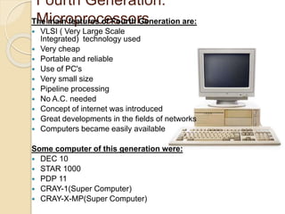 Fourth Generation: 
TMhe micairno fepatruroesc oef Fsosuroth rGseneration are: 
 VLSI ( Very Large Scale 
Integrated) technology used 
 Very cheap 
 Portable and reliable 
 Use of PC's 
 Very small size 
 Pipeline processing 
 No A.C. needed 
 Concept of internet was introduced 
 Great developments in the fields of networks 
 Computers became easily available 
Some computer of this generation were: 
 DEC 10 
 STAR 1000 
 PDP 11 
 CRAY-1(Super Computer) 
 CRAY-X-MP(Super Computer) 
 
