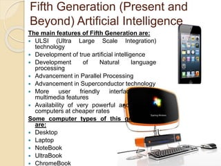 Fifth Generation (Present and 
Beyond) Artificial Intelligence 
The main features of Fifth Generation are: 
 ULSI (Ultra Large Scale Integration) 
technology 
 Development of true artificial intelligence 
 Development of Natural language 
processing 
 Advancement in Parallel Processing 
 Advancement in Superconductor technology 
 More user friendly interfaces with 
multimedia features 
 Availability of very powerful and compact 
computers at cheaper rates 
Some computer types of this generation 
are: 
 Desktop 
 Laptop 
 NoteBook 
 UltraBook 
 ChromeBook 
 