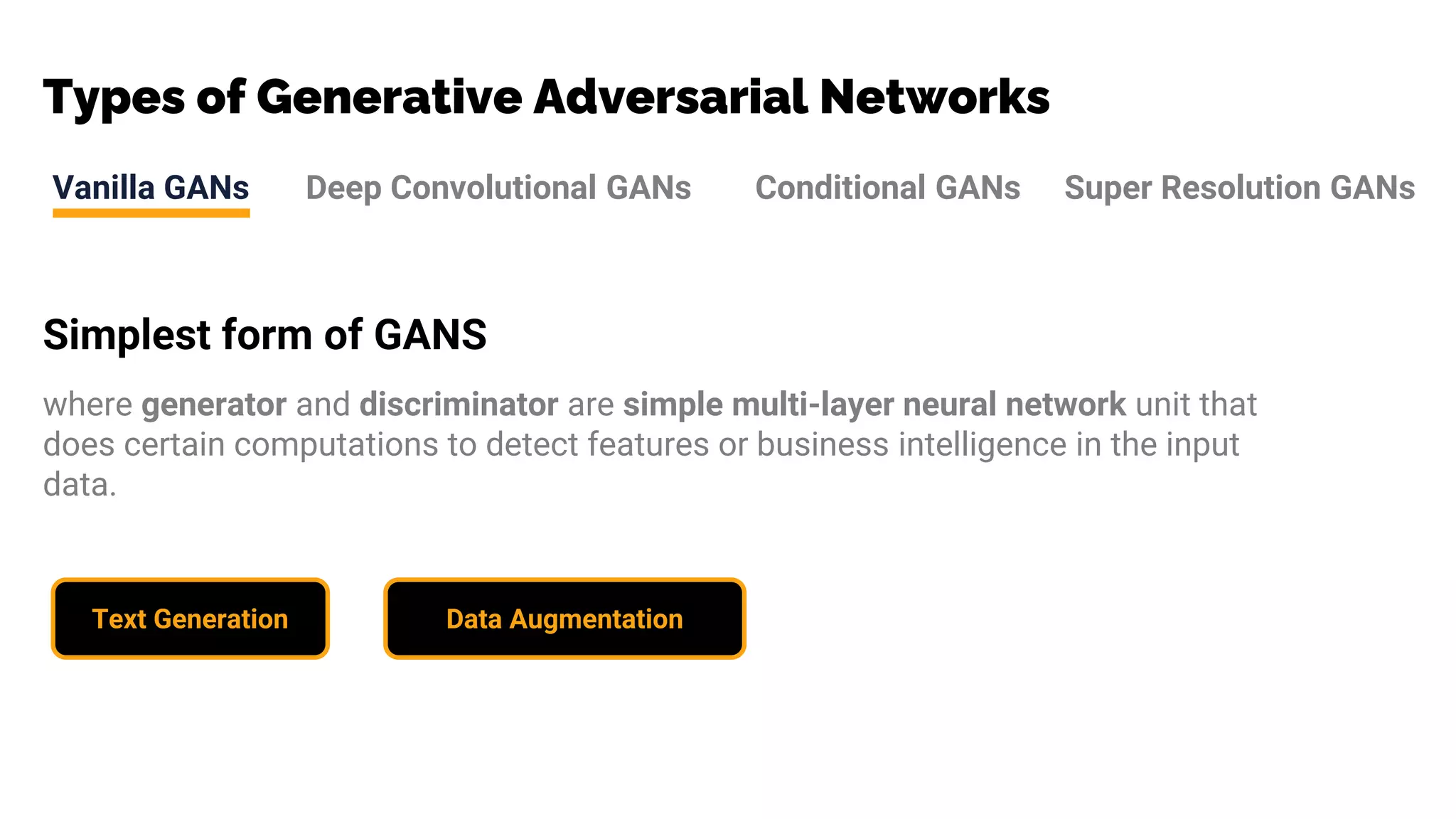 Types of Generative Adversarial Networks
Vanilla GANs Deep Convolutional GANs Conditional GANs Super Resolution GANs
Simplest form of GANS
where generator and discriminator are simple multi-layer neural network unit that
does certain computations to detect features or business intelligence in the input
data.
Text Generation Data Augmentation
 