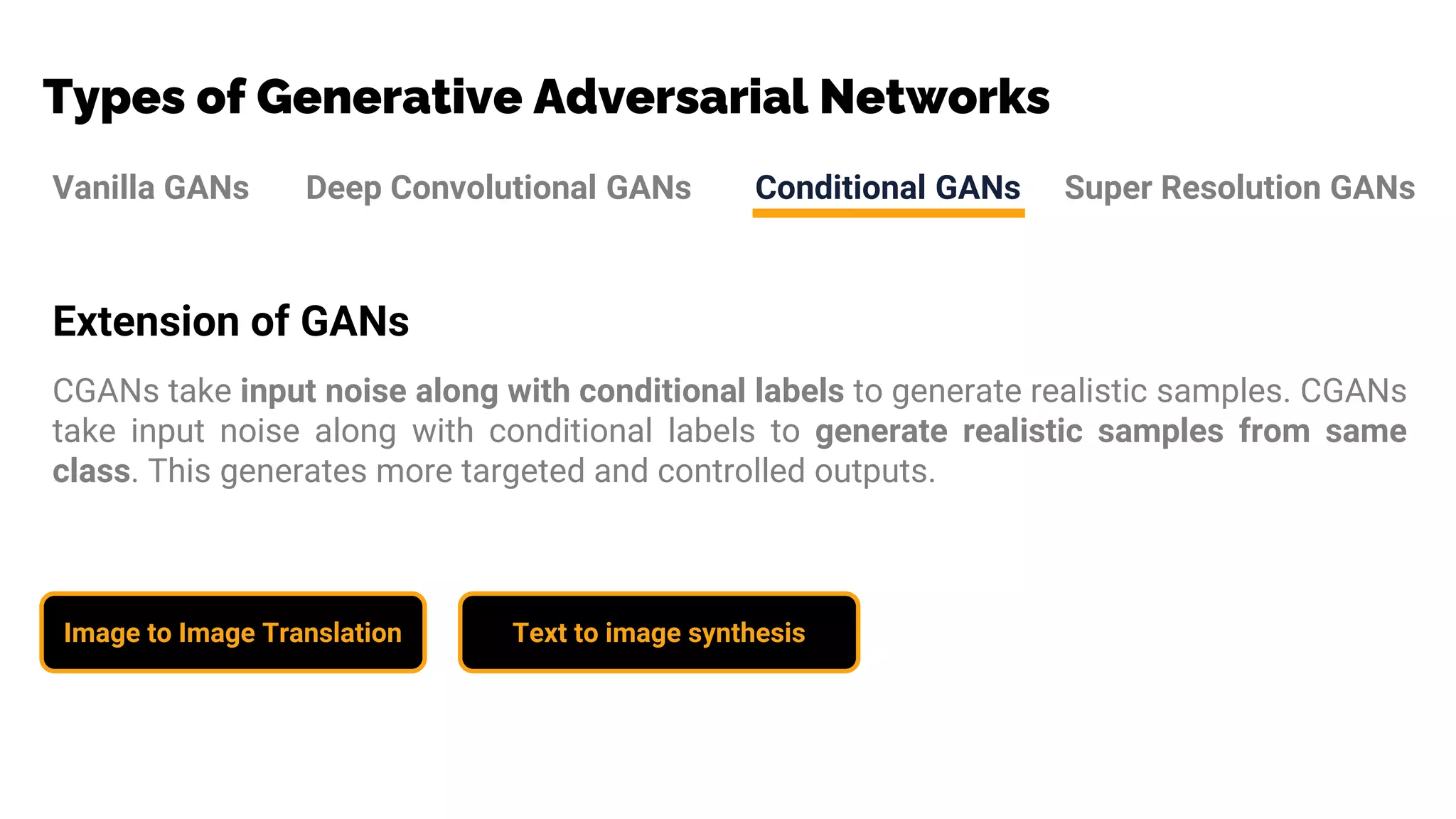 Types of Generative Adversarial Networks
Vanilla GANs Deep Convolutional GANs Conditional GANs Super Resolution GANs
Extension of GANs
CGANs take input noise along with conditional labels to generate realistic samples. CGANs
take input noise along with conditional labels to generate realistic samples from same
class. This generates more targeted and controlled outputs.
Image to Image Translation Text to image synthesis
 