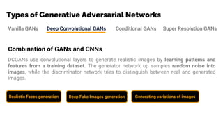Types of Generative Adversarial Networks
Vanilla GANs Deep Convolutional GANs Conditional GANs Super Resolution GANs
Combination of GANs and CNNs
DCGANs use convolutional layers to generate realistic images by learning patterns and
features from a training dataset. The generator network up samples random noise into
images, while the discriminator network tries to distinguish between real and generated
images.
Realistic Faces generation Deep Fake Images generation Generating variations of images
 