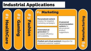 Industrial Applications
#1
HealthCare
#2
Gaming
#3
Fashion
#4 Marketing
#5
Manufacturing
Chatbot and virtual assistant integration for
enhanced customer support.
Personalized content
creation for targeted
marketing campaigns.
Automated ad
generation for
increased efficiency
and scalability.
AI-powered
recommendation
systems for
personalized
product
suggestions.
 